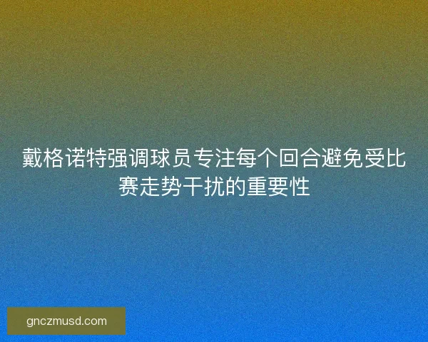 戴格诺特强调球员专注每个回合避免受比赛走势干扰的重要性