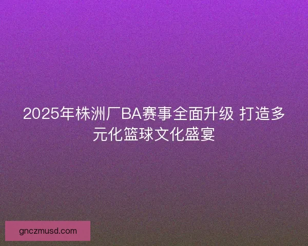 2025年株洲厂BA赛事全面升级 打造多元化篮球文化盛宴
