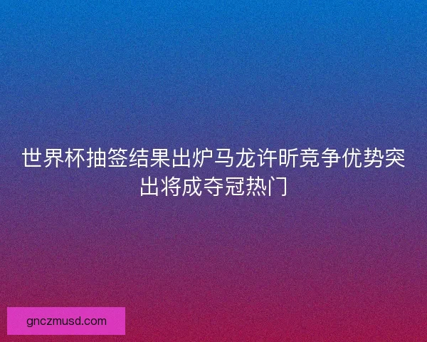 世界杯抽签结果出炉马龙许昕竞争优势突出将成夺冠热门
